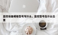 监控设备规格型号写什么，监控型号在什么位置