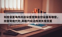 刻度装置场所内应设置视频监控设备有哪些，放置刻度尺时,刻度尺应沿所测长度放置