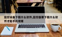 监控设备下载什么软件,监控器要下载什么软件才能手机观看