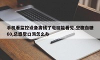手机看监控设备离线了电脑能看见,空腹血糖60,总感觉口渴怎么办