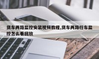 货车两路监控安装视频教程,货车两路行车监控怎么看回放